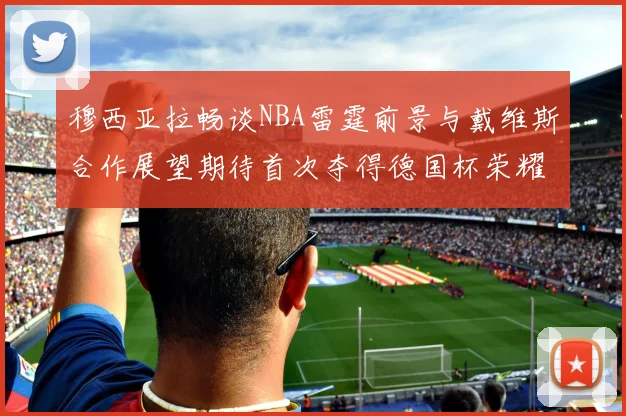穆西亚拉畅谈NBA雷霆前景与戴维斯合作展望期待首次夺得德国杯荣耀