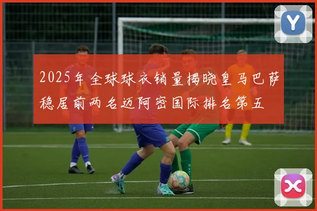 2025年全球球衣销量揭晓皇马巴萨稳居前两名迈阿密国际排名第五