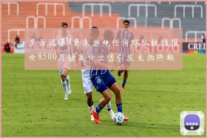 罗马诺曝M费未拒绝任何球队铁锤报价8500万镑高价出售引发竞拍热潮