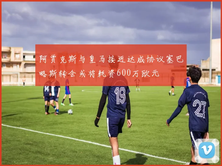 阿贾克斯与皇马接近达成协议塞巴略斯转会或将耗资600万欧元