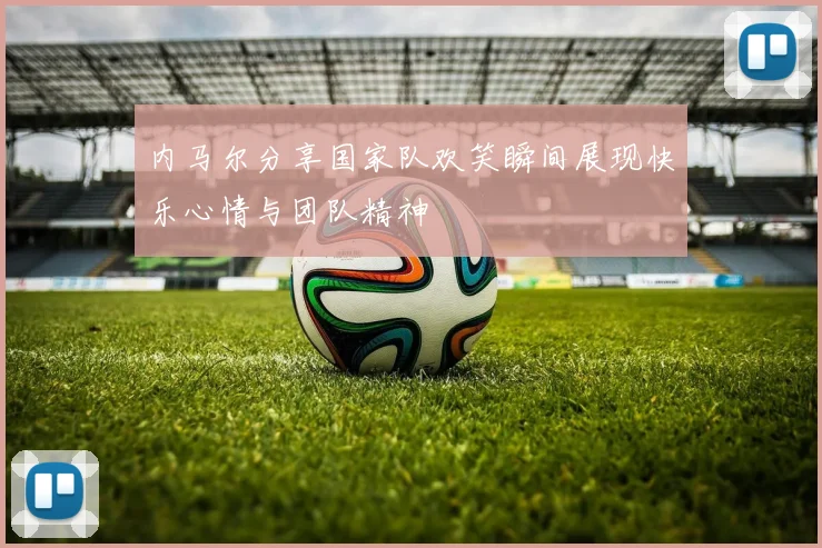 内马尔分享国家队欢笑瞬间展现快乐心情与团队精神