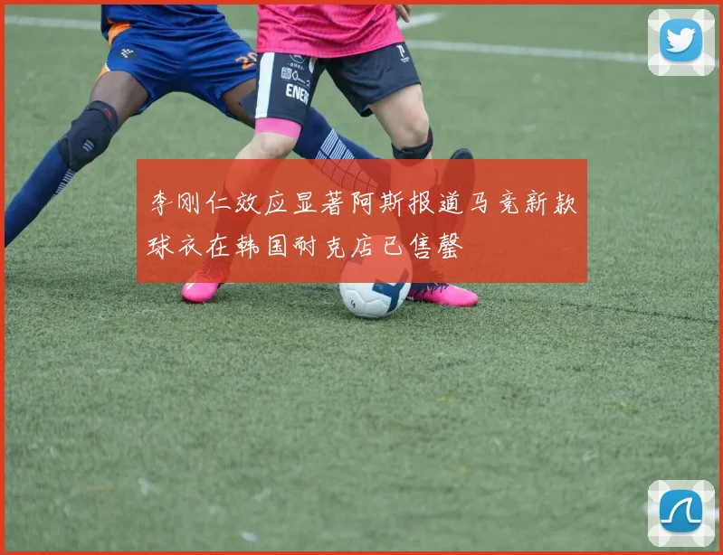 李刚仁效应显著阿斯报道马竞新款球衣在韩国耐克店已售罄