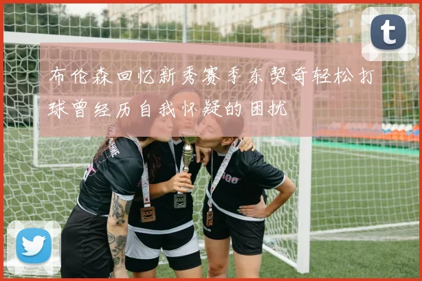 布伦森回忆新秀赛季东契奇轻松打球曾经历自我怀疑的困扰