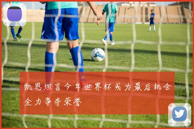 凯恩坦言今年世界杯或为最后机会全力争夺荣誉
