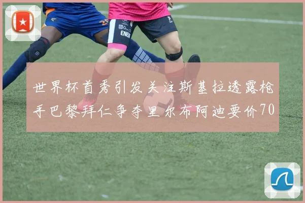 世界杯首秀引发关注斯基拉透露枪手巴黎拜仁争夺里尔布阿迪要价7000万欧