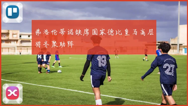 弗洛伦蒂诺缺席国家德比皇马高层将齐聚助阵