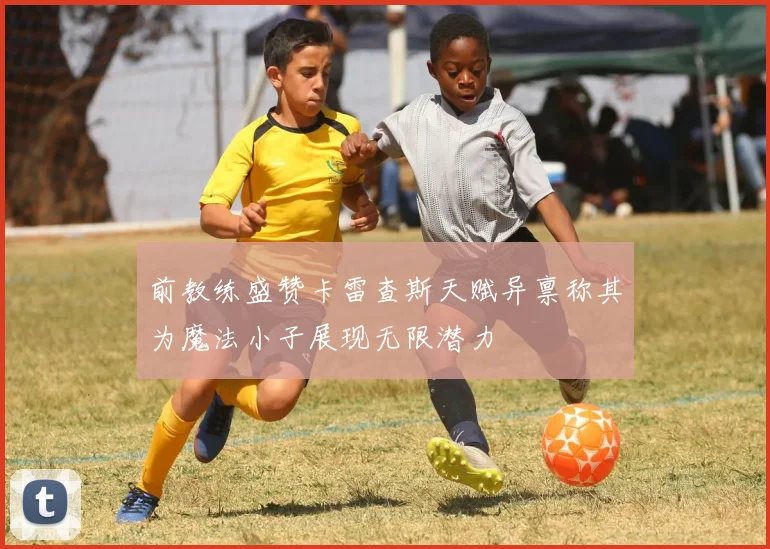前教练盛赞卡雷查斯天赋异禀称其为魔法小子展现无限潜力