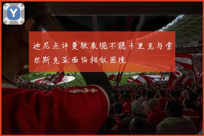 迪尼点评曼联表现不稳卡里克与索尔斯克亚面临相似困境