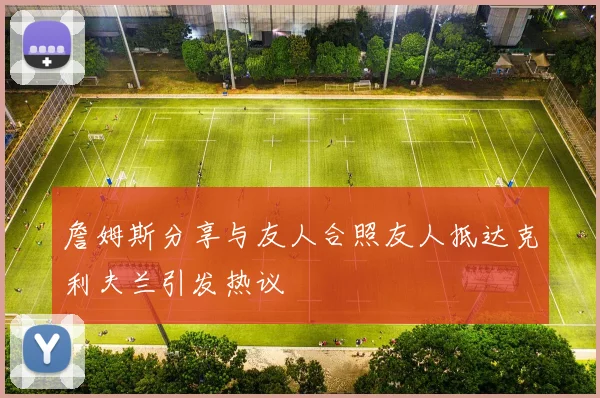 詹姆斯分享与友人合照友人抵达克利夫兰引发热议
