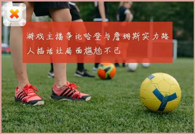 游戏主播争论哈登与詹姆斯实力路人插话让局面尴尬不已