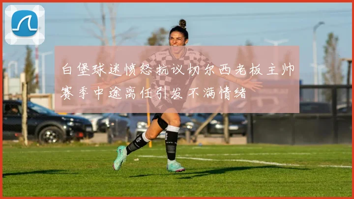 白堡球迷愤怒抗议切尔西老板主帅赛季中途离任引发不满情绪