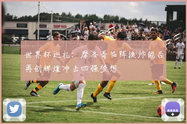 世界杯巡礼：摩洛哥临阵换帅能否再创辉煌冲击四强梦想