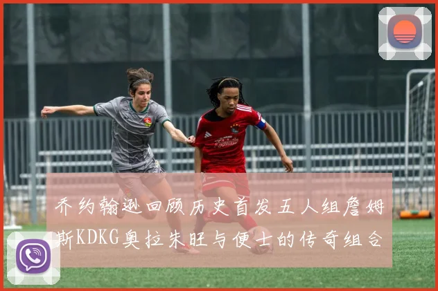 乔约翰逊回顾历史首发五人组詹姆斯KDKG奥拉朱旺与便士的传奇组合