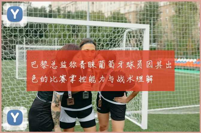 巴黎总监称青睐葡萄牙球员因其出色的比赛掌控能力与战术理解